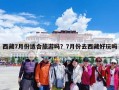 西藏7月份适合旅游吗？7月份去西藏好玩吗