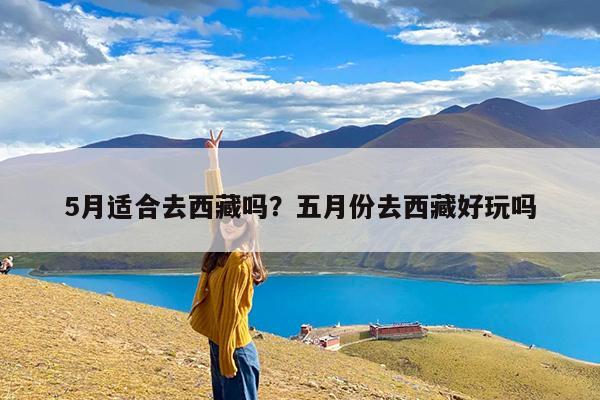 5月适合去西藏吗？五月份去西藏好玩吗-第1张图片-小白杨旅行网