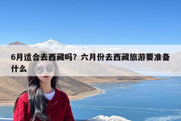 6月适合去西藏吗？六月份去西藏旅游要准备什么-第1张图片-小白杨旅行网