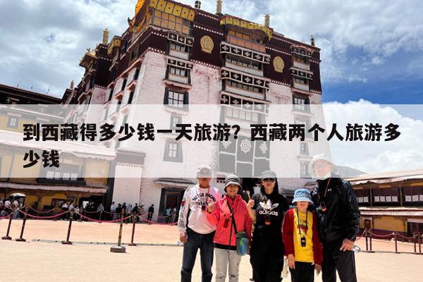 到西藏得多少钱一天旅游？西藏两个人旅游多少钱-第1张图片-小白杨旅行网