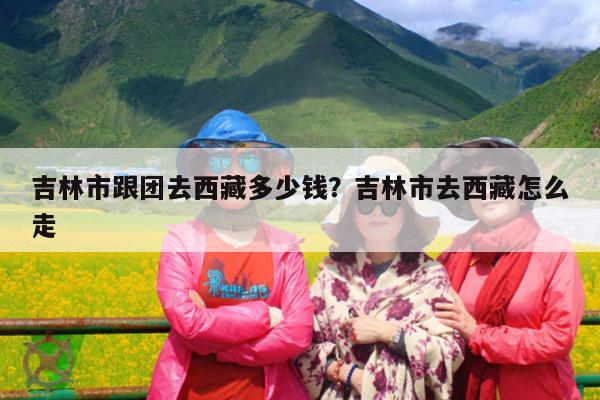 吉林市跟团去西藏多少钱？吉林市去西藏怎么走-第1张图片-小白杨旅行网