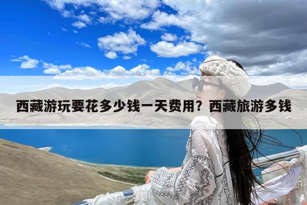 西藏游玩要花多少钱一天费用？西藏旅游多钱-第1张图片-小白杨旅行网